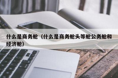 ​什么是商务舱（什么是商务舱头等舱公务舱和经济舱）