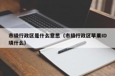 ​市级行政区是什么意思（市级行政区苹果ID填什么）